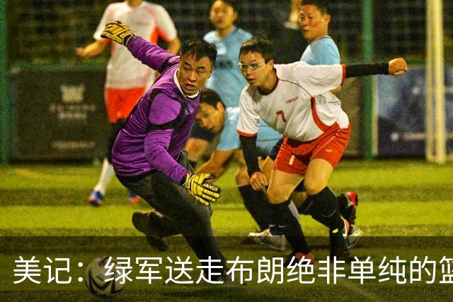 美记：绿军送走布朗绝非单纯的篮球决定 76人一跃成为联盟劲旅